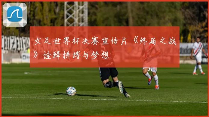 女足世界杯决赛宣传片《终局之战》诠释拼搏与梦想
