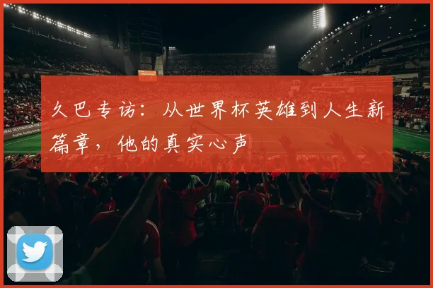 久巴专访：从世界杯英雄到人生新篇章，他的真实心声