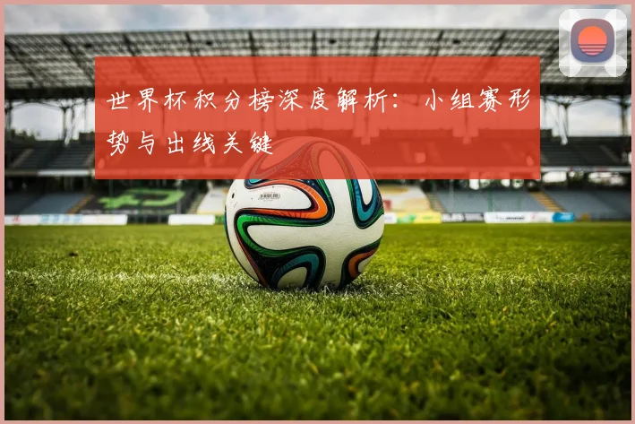 世界杯积分榜深度解析：小组赛形势与出线关键