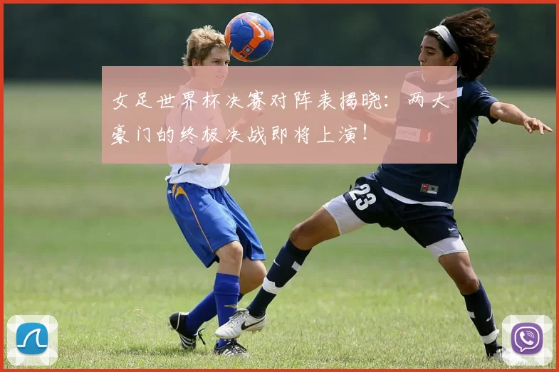 女足世界杯决赛对阵表揭晓：两大豪门的终极决战即将上演！