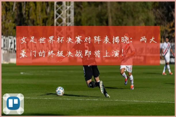 女足世界杯决赛对阵表揭晓：两大豪门的终极决战即将上演！