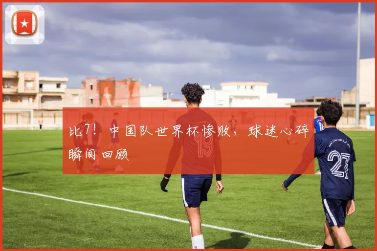 比7！中国队世界杯惨败，球迷心碎瞬间回顾