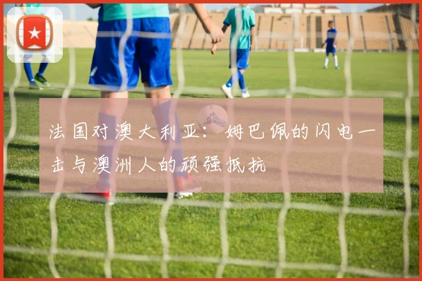 法国对澳大利亚：姆巴佩的闪电一击与澳洲人的顽强抵抗