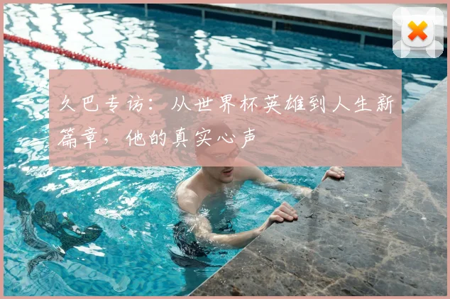 久巴专访：从世界杯英雄到人生新篇章，他的真实心声