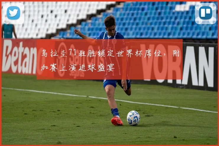 乌拉圭71狂胜锁定世界杯席位，附加赛上演进球盛宴