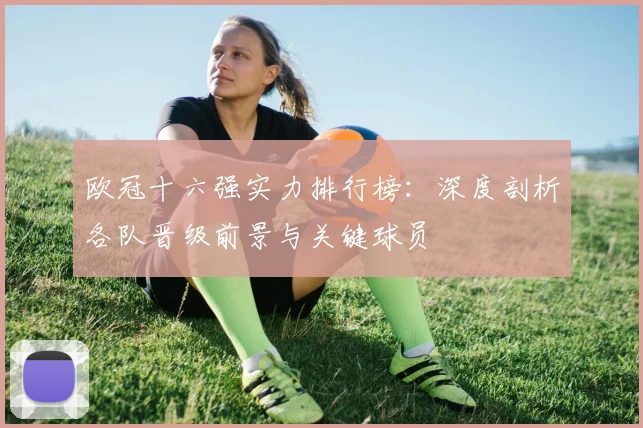 欧冠十六强实力排行榜:深度剖析各队晋级前景与关键球员