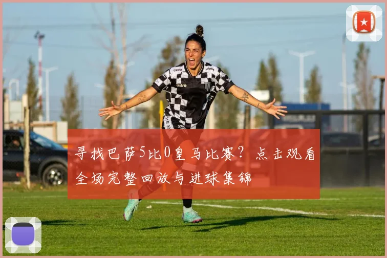 寻找巴萨5比0皇马比赛？点击观看全场完整回放与进球集锦