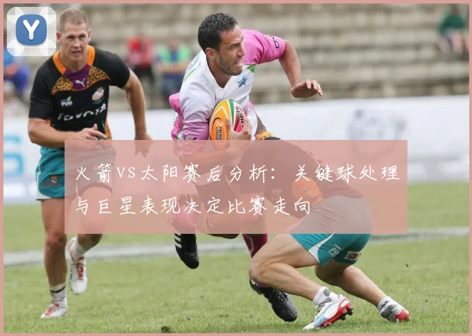 火箭vs太阳赛后分析：关键球处理与巨星表现决定比赛走向
