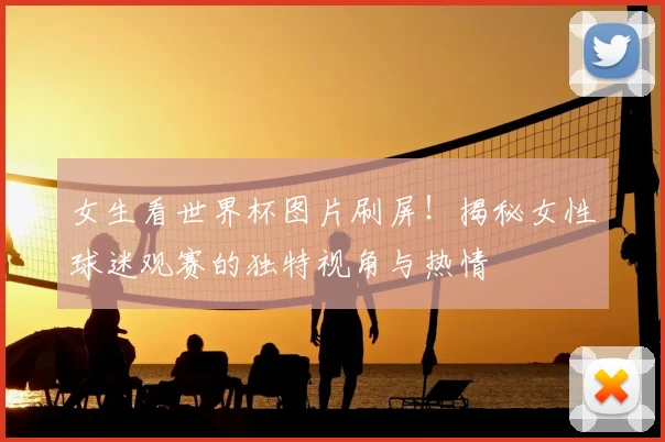 女生看世界杯图片刷屏！揭秘女性球迷观赛的独特视角与热情