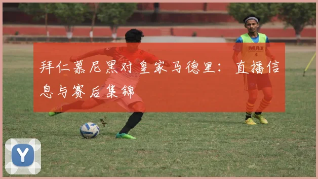 拜仁慕尼黑对皇家马德里：直播信息与赛后集锦