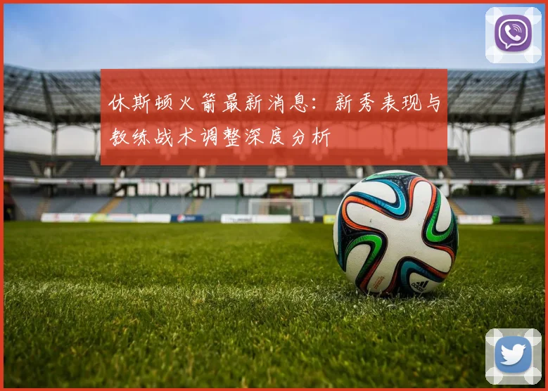 休斯顿火箭最新消息：新秀表现与教练战术调整深度分析