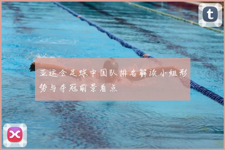 亚运会足球中国队排名解读小组形势与夺冠前景看点