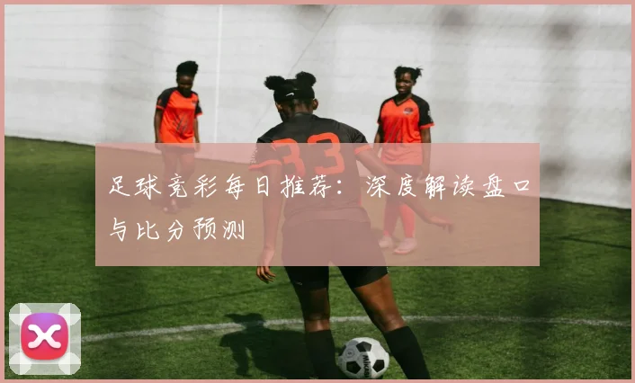 足球竞彩每日推荐：深度解读盘口与比分预测