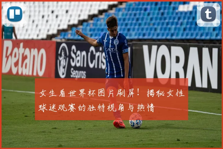 女生看世界杯图片刷屏！揭秘女性球迷观赛的独特视角与热情