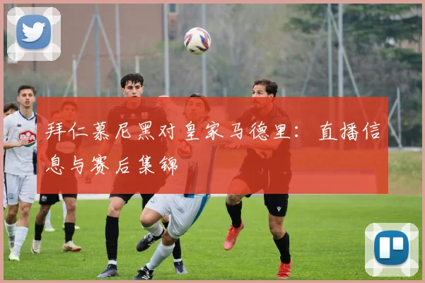 拜仁慕尼黑对皇家马德里：直播信息与赛后集锦