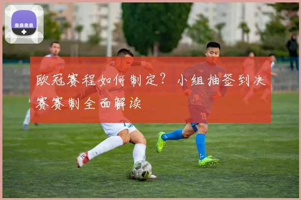 欧冠赛程如何制定？小组抽签到决赛赛制全面解读