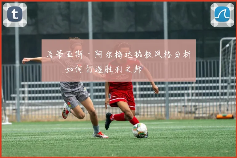 马蒂亚斯·阿尔梅达执教风格分析：如何打造胜利之师