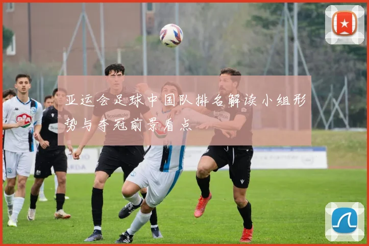 亚运会足球中国队排名解读小组形势与夺冠前景看点