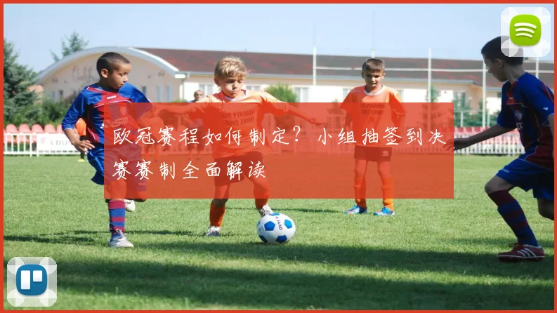 欧冠赛程如何制定？小组抽签到决赛赛制全面解读