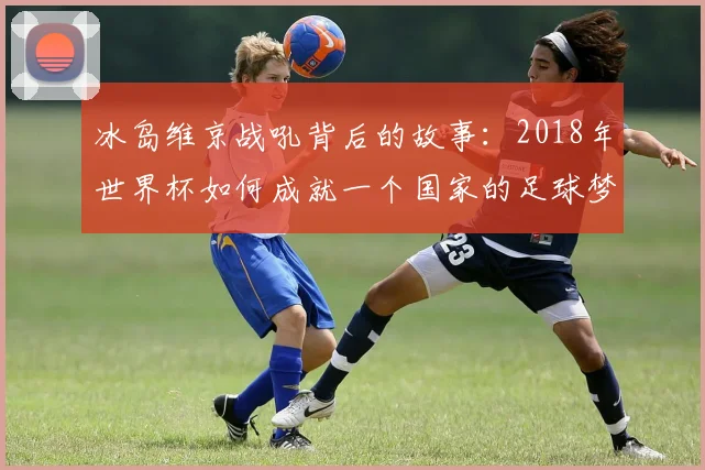 冰岛维京战吼背后的故事：2018年世界杯如何成就一个国家的足球梦想
